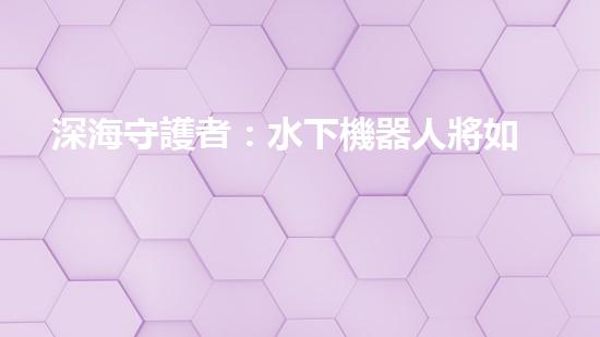 深海守護者：水下機器人將如何改變我們的未來？